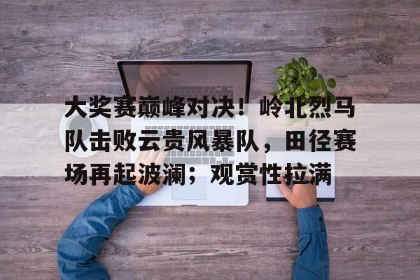 大奖赛巅峰对决！岭北烈马队击败云贵风暴队，田径赛场再起波澜；观赏性拉满